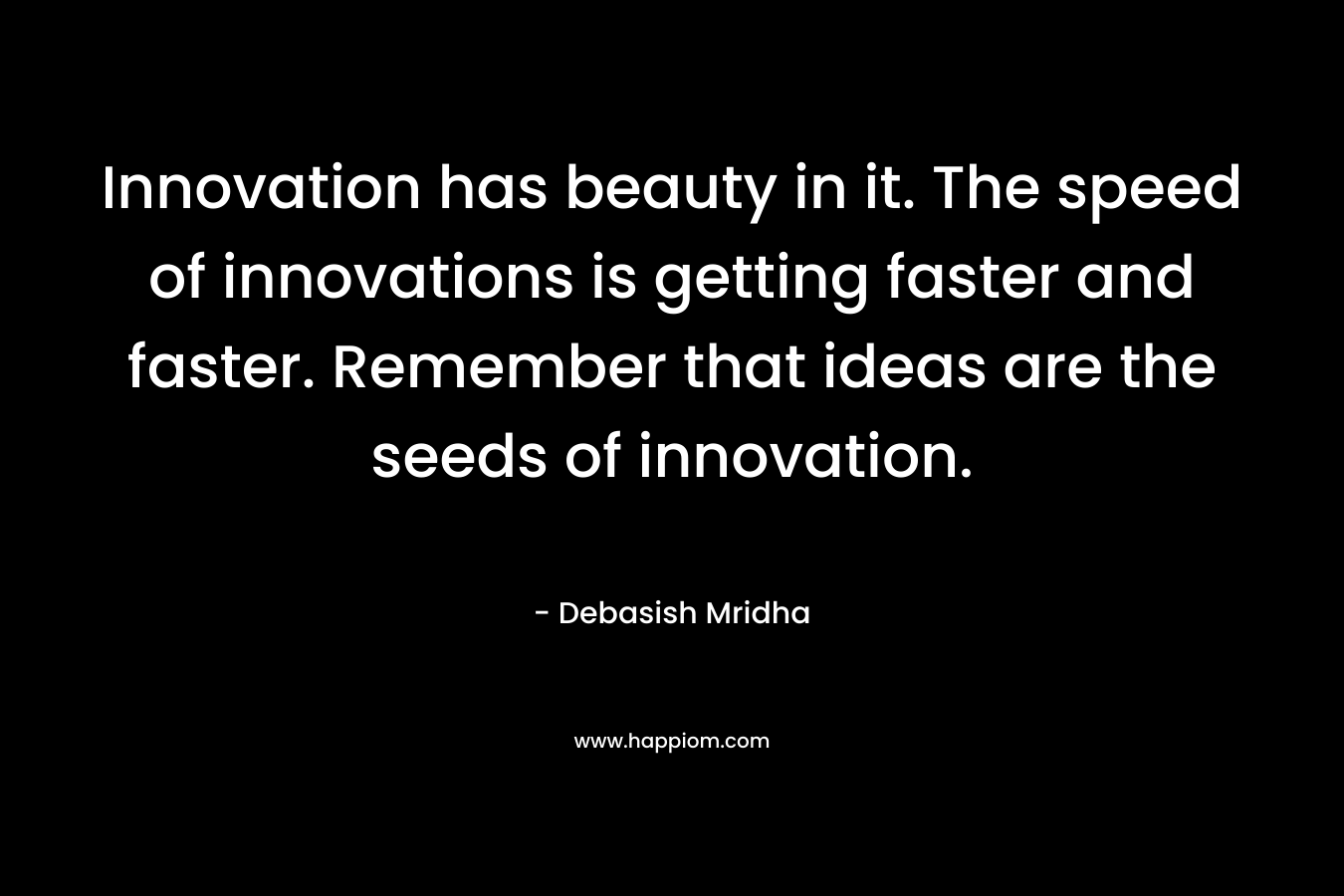 Innovation has beauty in it. The speed of innovations is getting faster and faster. Remember that ideas are the seeds of innovation.