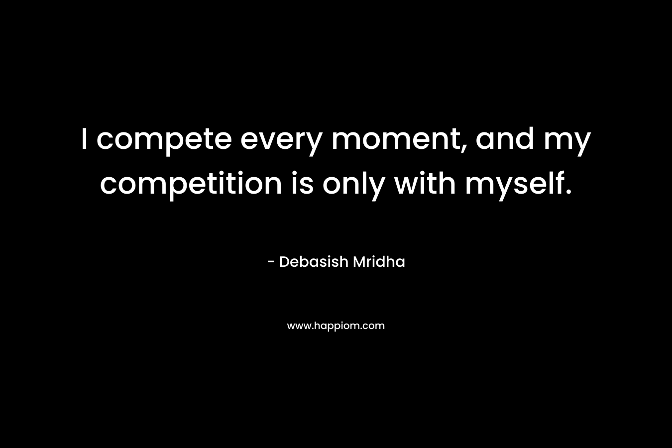 I compete every moment, and my competition is only with myself.
