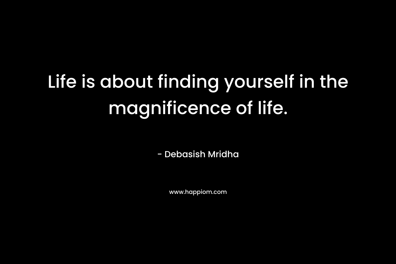 Life is about finding yourself in the magnificence of life.