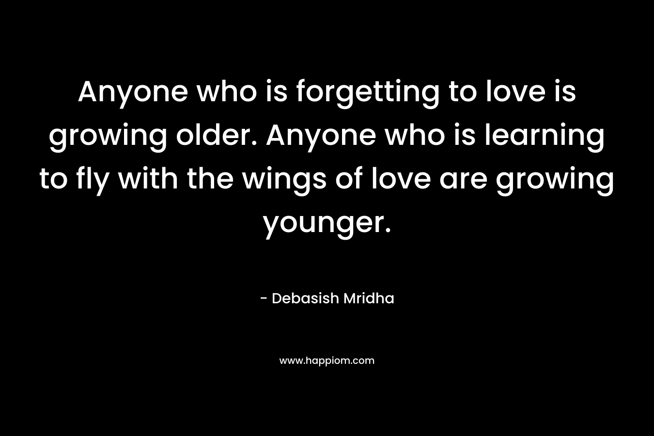 Anyone who is forgetting to love is growing older. Anyone who is learning to fly with the wings of love are growing younger.