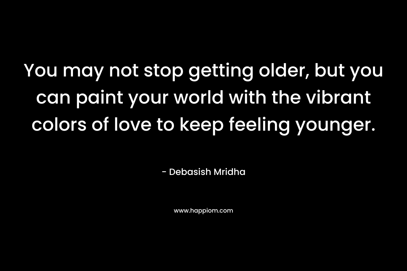 You may not stop getting older, but you can paint your world with the vibrant colors of love to keep feeling younger.