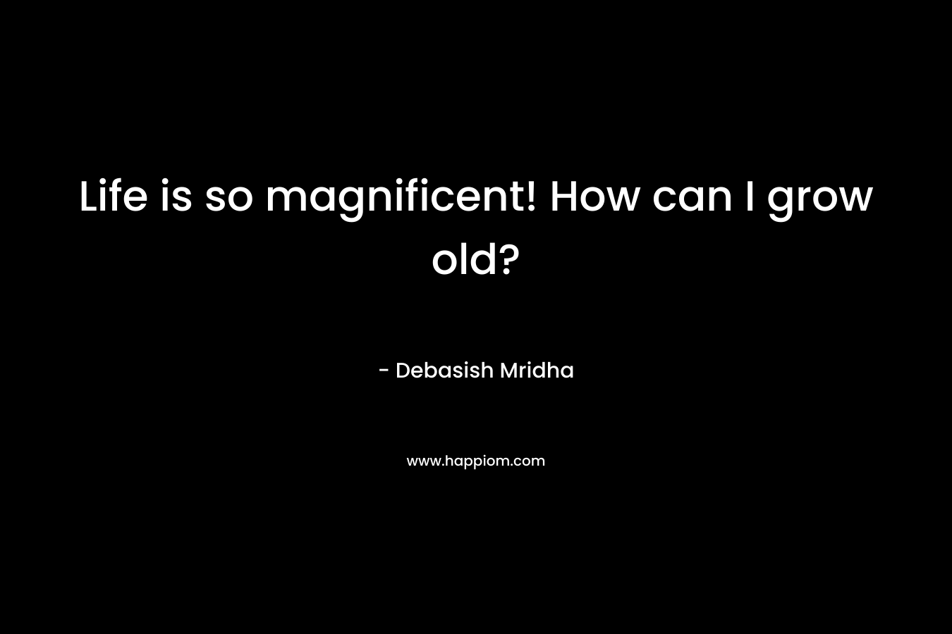 Life is so magnificent! How can I grow old?