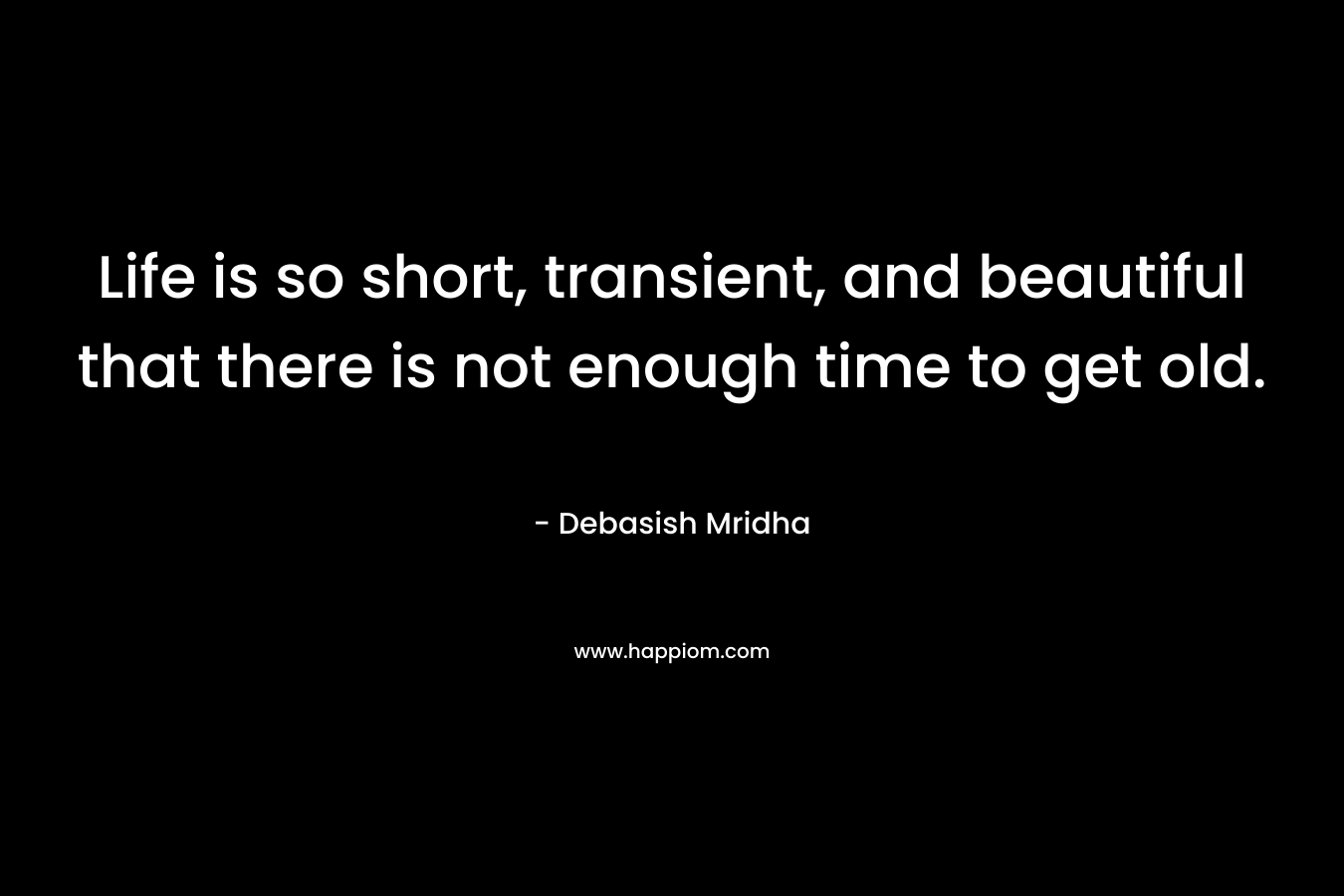 Life is so short, transient, and beautiful that there is not enough time to get old. – Debasish Mridha