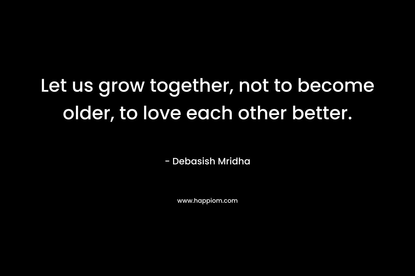 Let us grow together, not to become older, to love each other better.