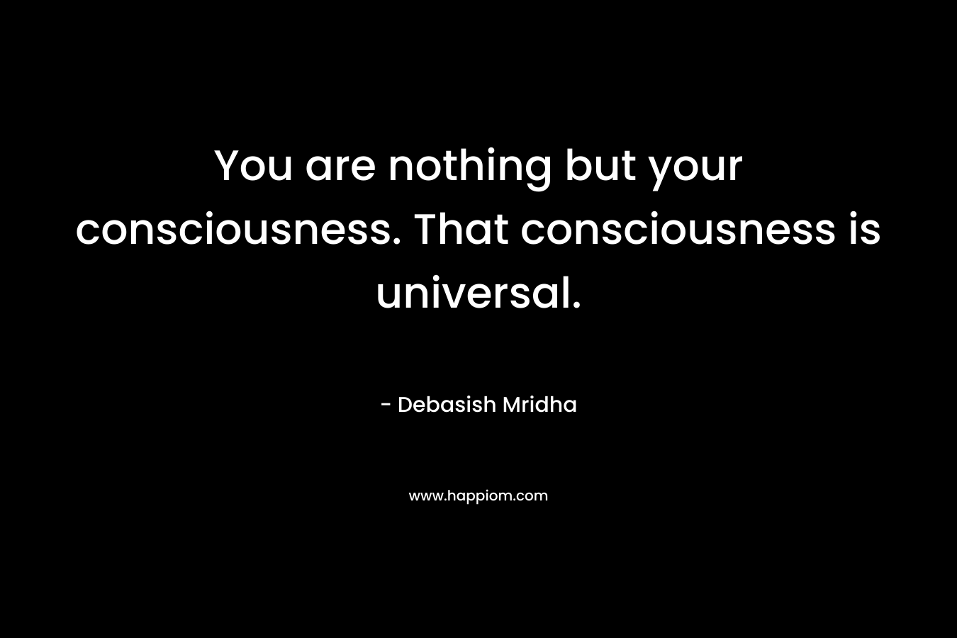 You are nothing but your consciousness. That consciousness is universal.