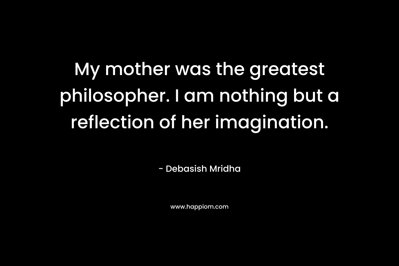 My mother was the greatest philosopher. I am nothing but a reflection of her imagination. – Debasish Mridha
