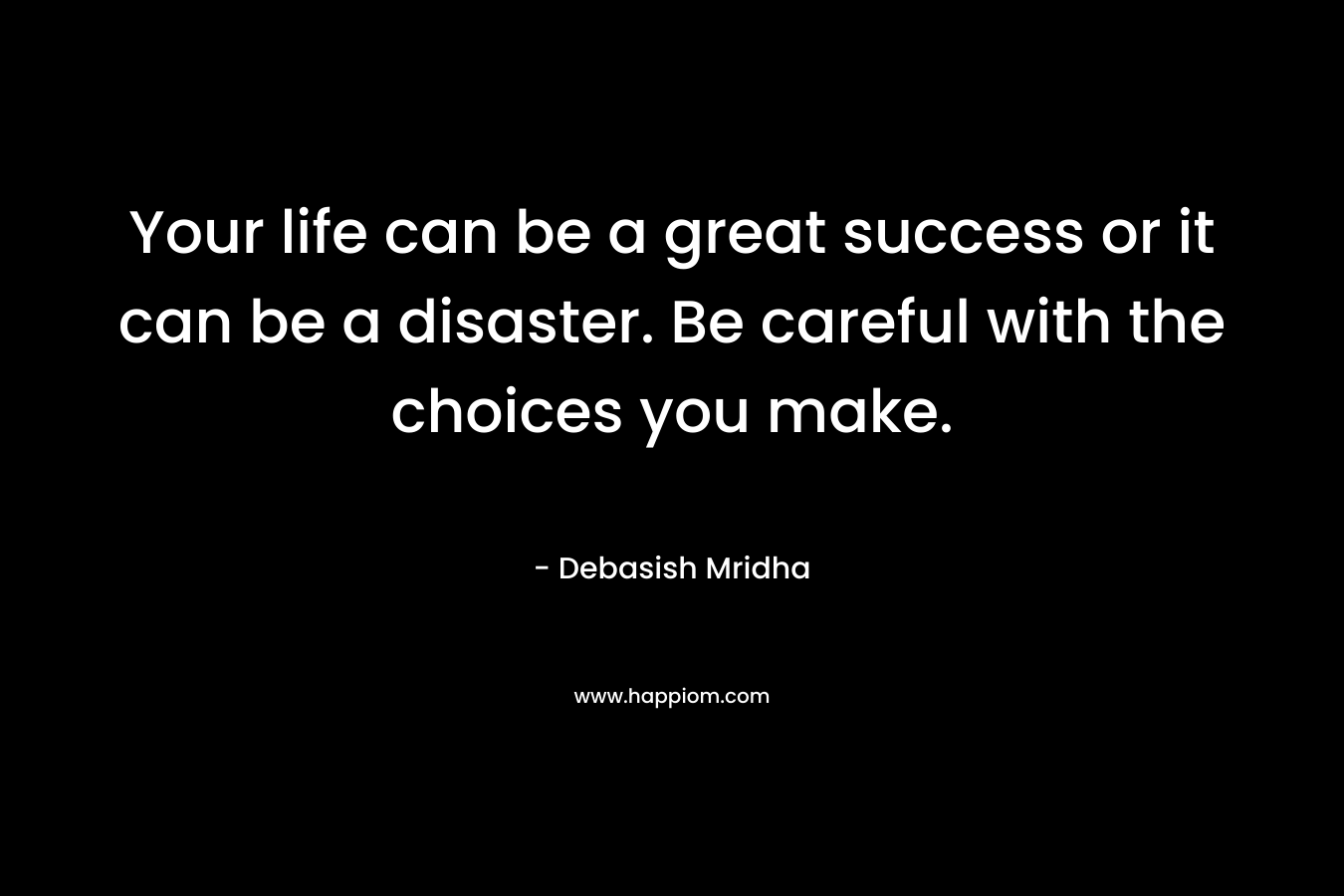 Your life can be a great success or it can be a disaster. Be careful with the choices you make.