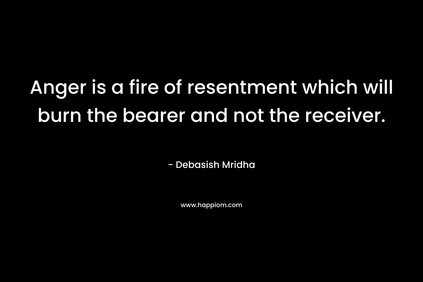 Anger is a fire of resentment which will burn the bearer and not the receiver. – Debasish Mridha