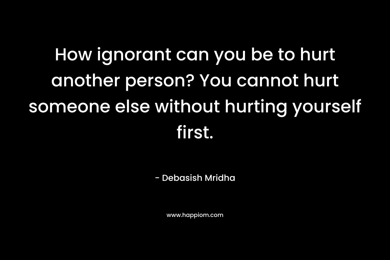 How ignorant can you be to hurt another person? You cannot hurt someone else without hurting yourself first.