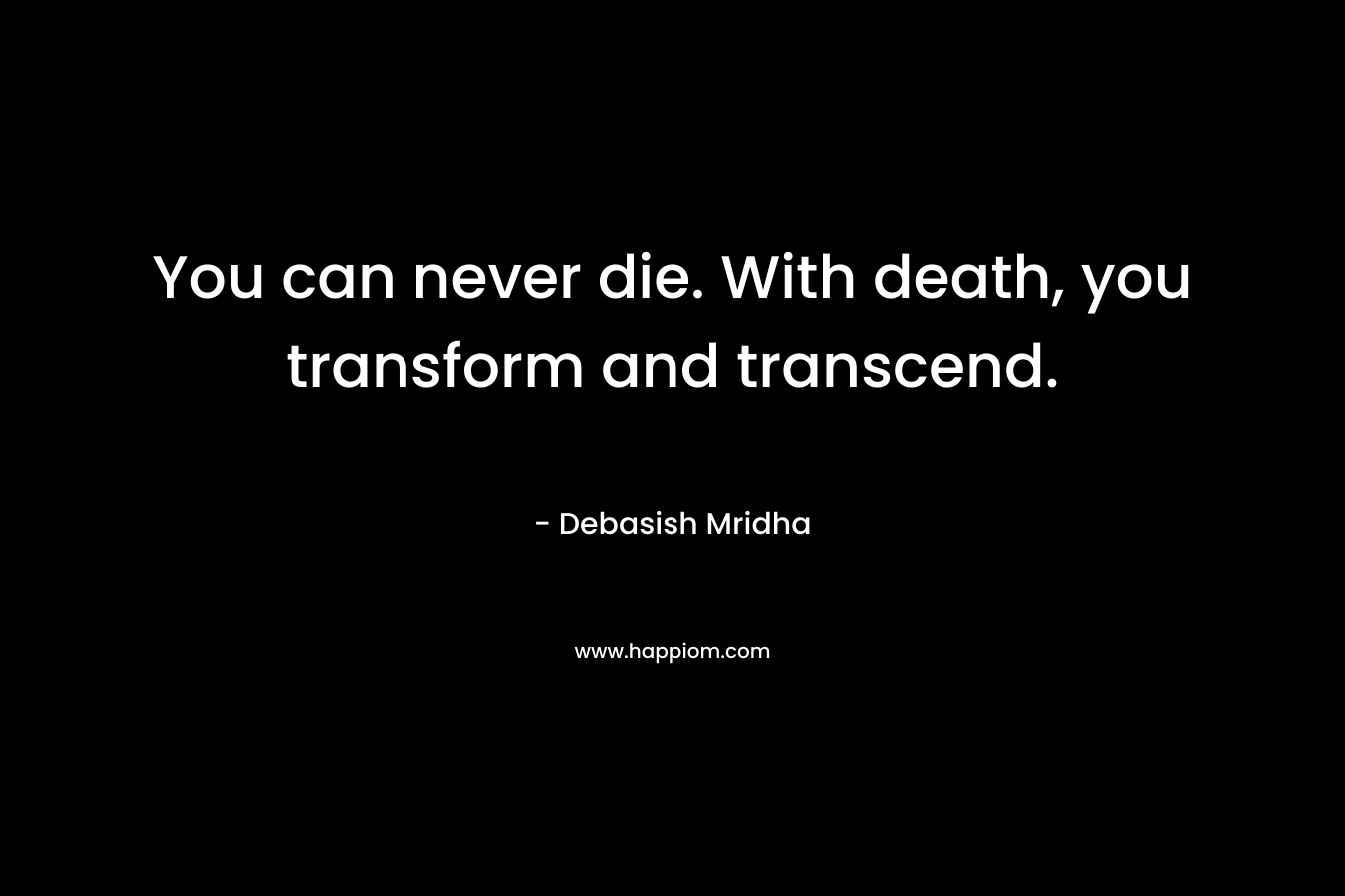 You can never die. With death, you transform and transcend.