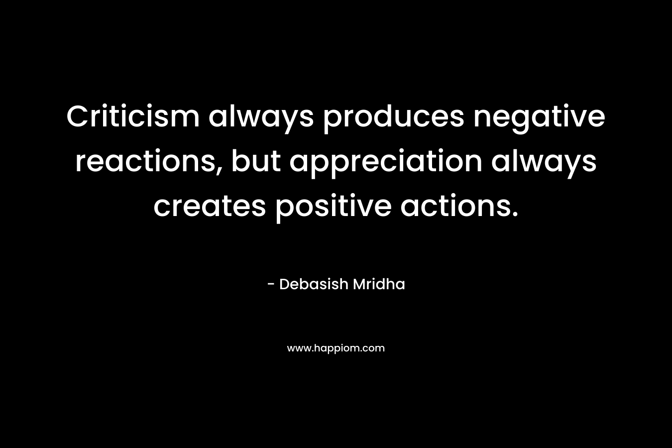 Criticism always produces negative reactions, but appreciation always creates positive actions. – Debasish Mridha