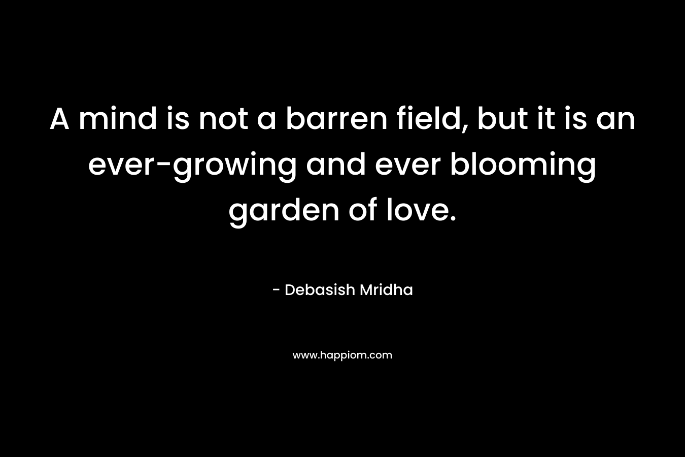 A mind is not a barren field, but it is an ever-growing and ever blooming garden of love. – Debasish Mridha