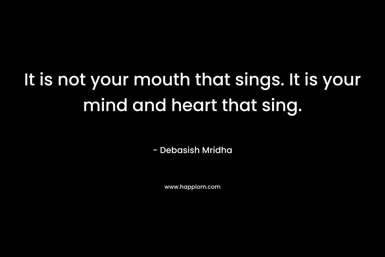 It is not your mouth that sings. It is your mind and heart that sing.