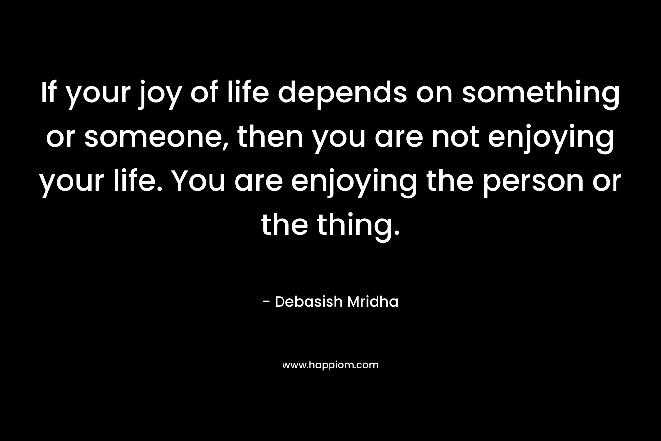 If your joy of life depends on something or someone, then you are not enjoying your life. You are enjoying the person or the thing.