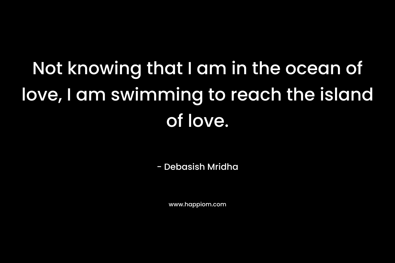 Not knowing that I am in the ocean of love, I am swimming to reach the island of love.