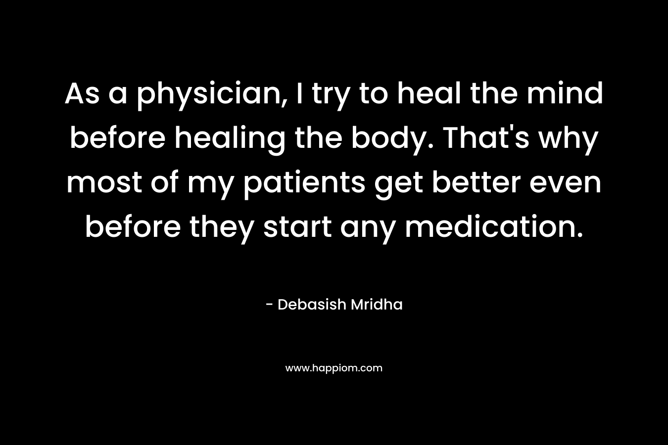 As a physician, I try to heal the mind before healing the body. That's why most of my patients get better even before they start any medication.