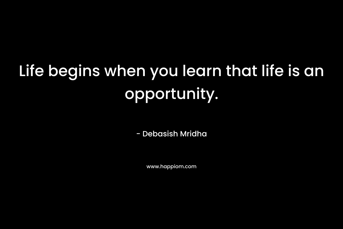Life begins when you learn that life is an opportunity.