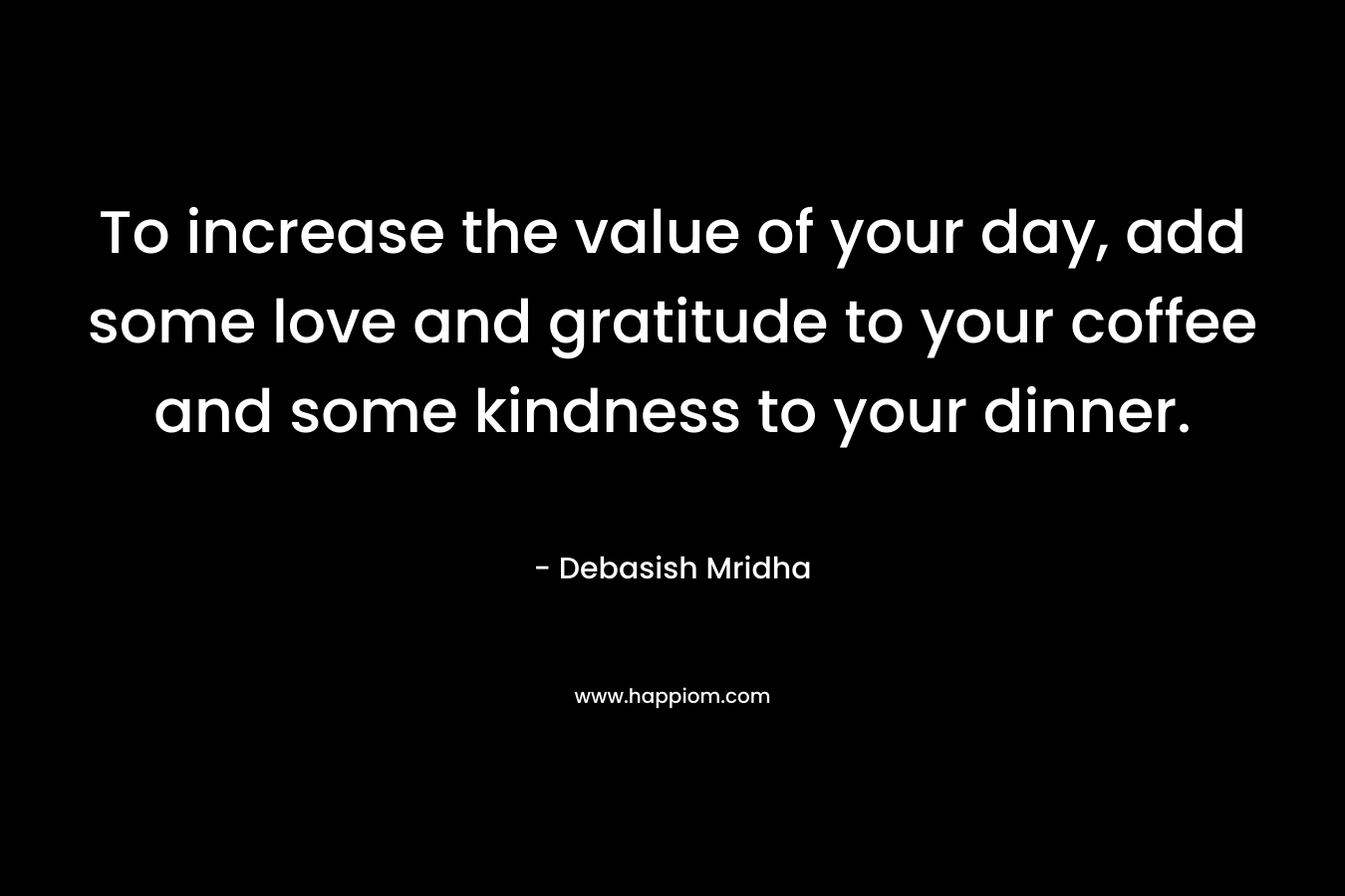 To increase the value of your day, add some love and gratitude to your coffee and some kindness to your dinner.