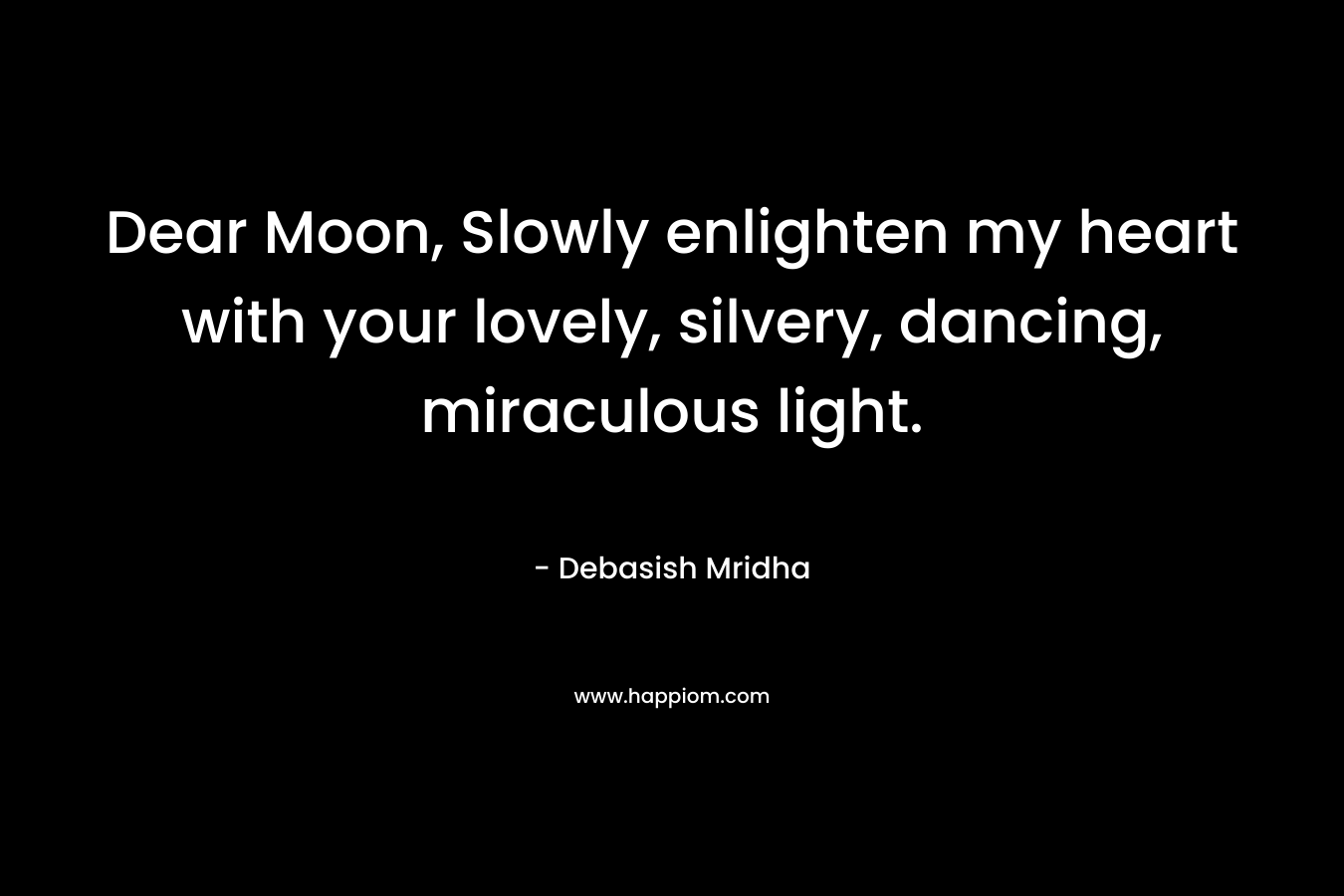 Dear Moon, Slowly enlighten my heart with your lovely, silvery, dancing, miraculous light. – Debasish Mridha