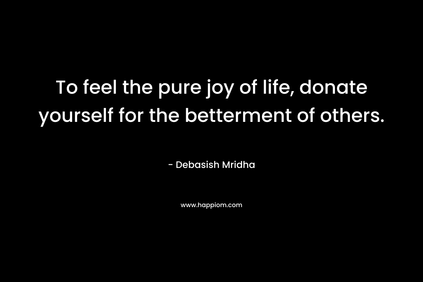 To feel the pure joy of life, donate yourself for the betterment of others.