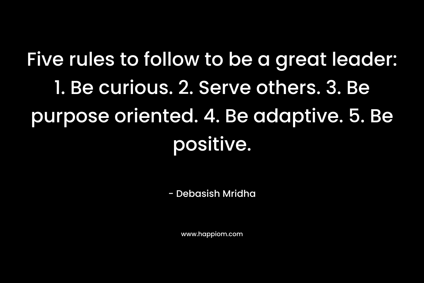 Five rules to follow to be a great leader: 1. Be curious. 2. Serve others. 3. Be purpose oriented. 4. Be adaptive.  5. Be positive.
