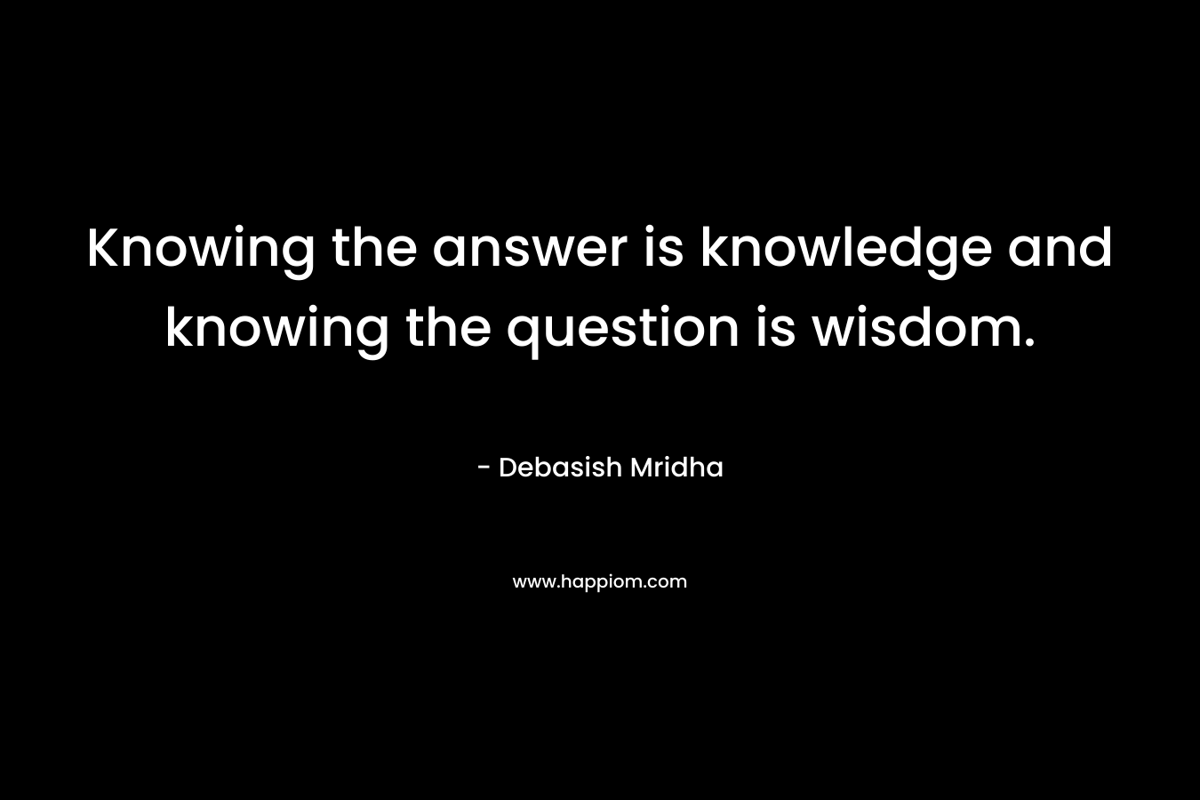 Knowing the answer is knowledge and knowing the question is wisdom.