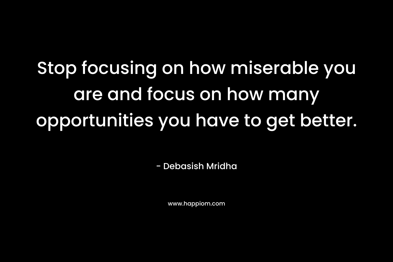 Stop focusing on how miserable you are and focus on how many opportunities you have to get better.