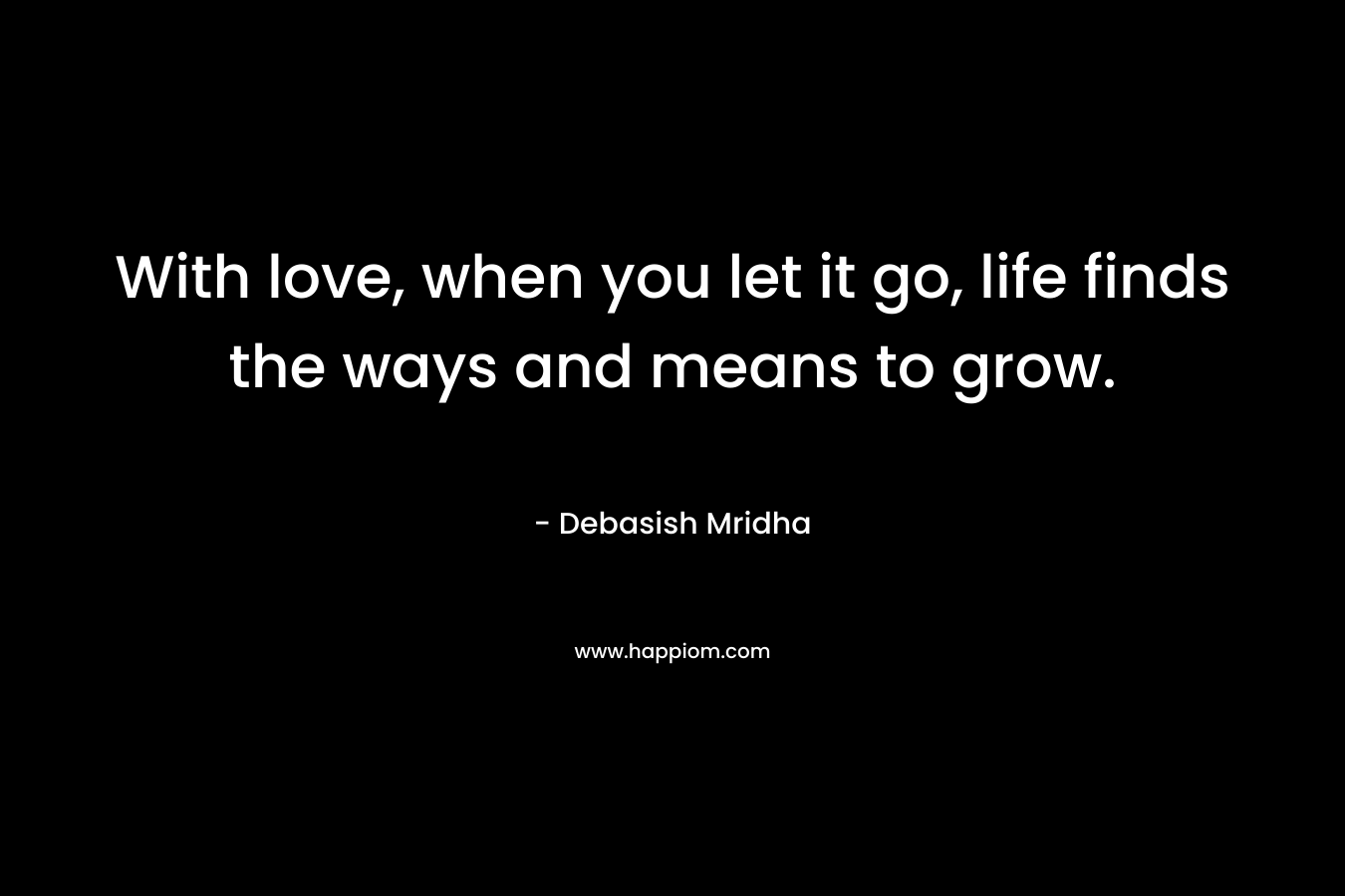 With love, when you let it go, life finds the ways and means to grow.