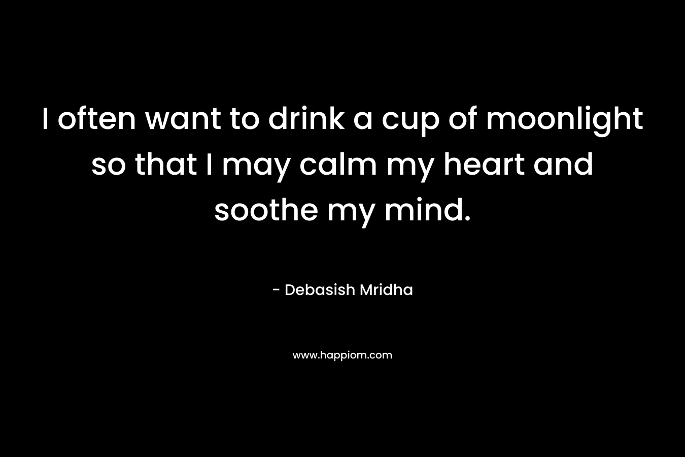 I often want to drink a cup of moonlight so that I may calm my heart and soothe my mind. – Debasish Mridha