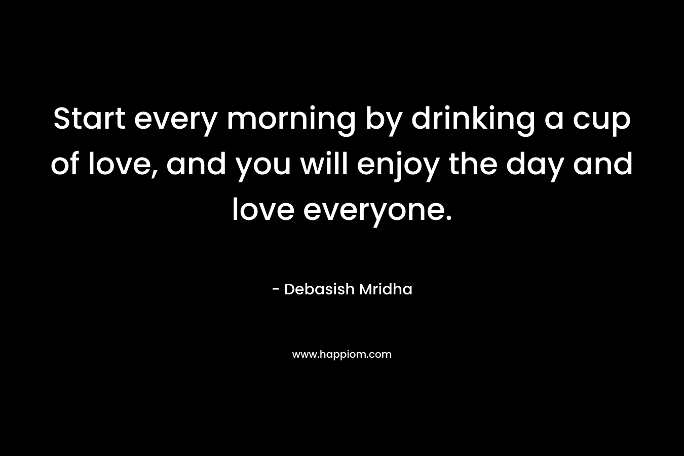 Start every morning by drinking a cup of love, and you will enjoy the day and love everyone. – Debasish Mridha