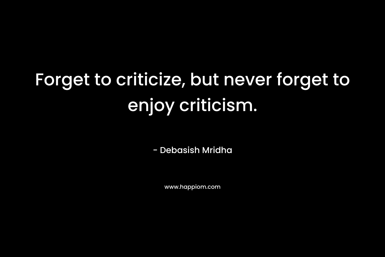 Forget to criticize, but never forget to enjoy criticism.