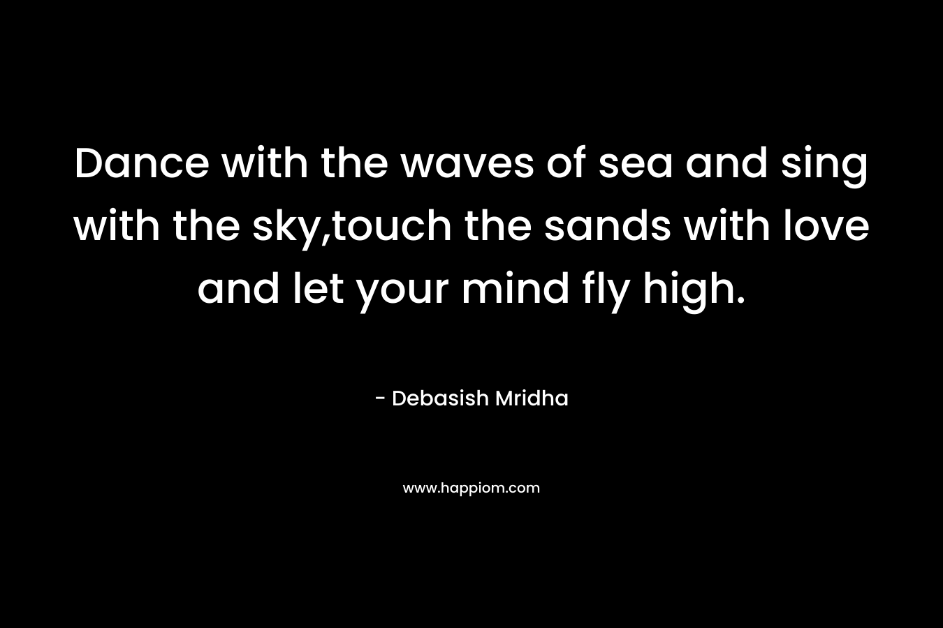 Dance with the waves of sea and sing with the sky,touch the sands with love and let your mind fly high. – Debasish Mridha