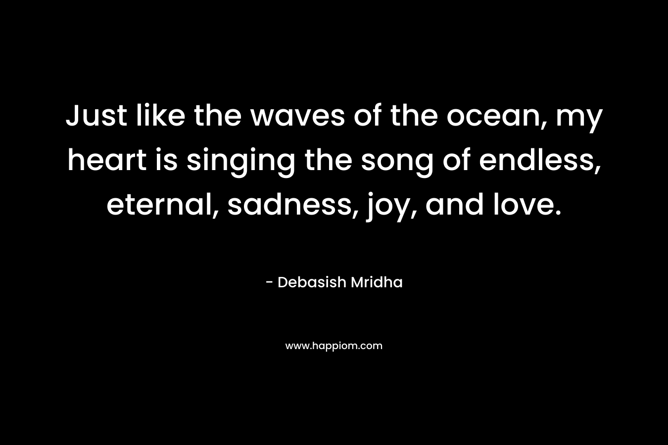 Just like the waves of the ocean, my heart is singing the song of endless, eternal, sadness, joy, and love.
