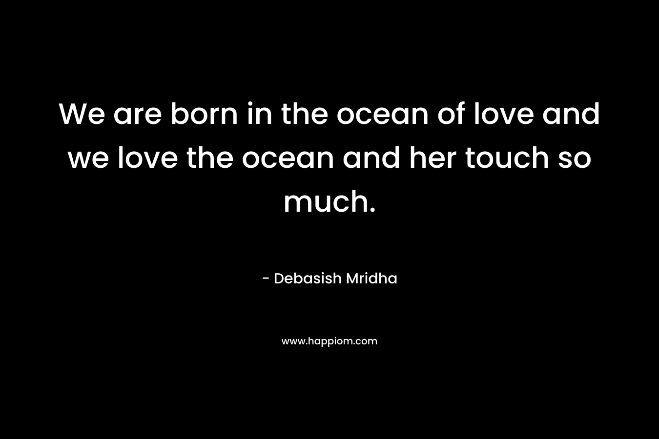 We are born in the ocean of love and we love the ocean and her touch so much.