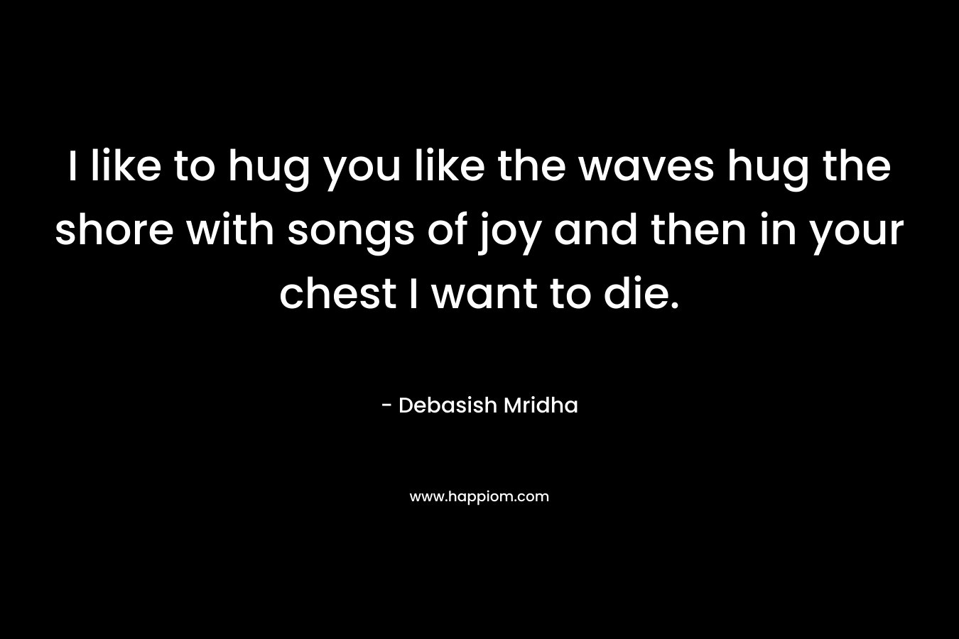 I like to hug you like the waves hug the shore with songs of joy and then in your chest I want to die.