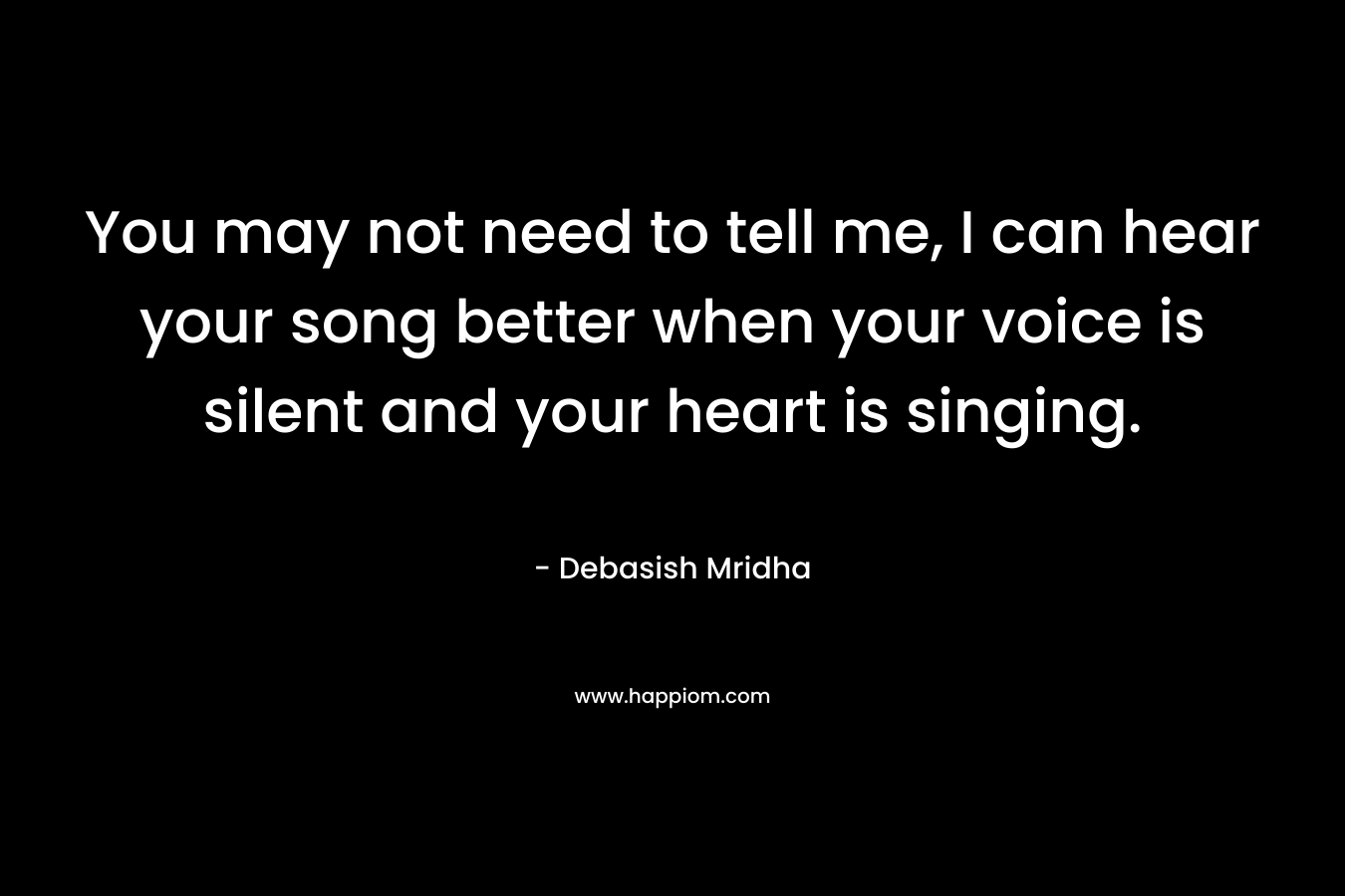 You may not need to tell me, I can hear your song better when your voice is silent and your heart is singing.