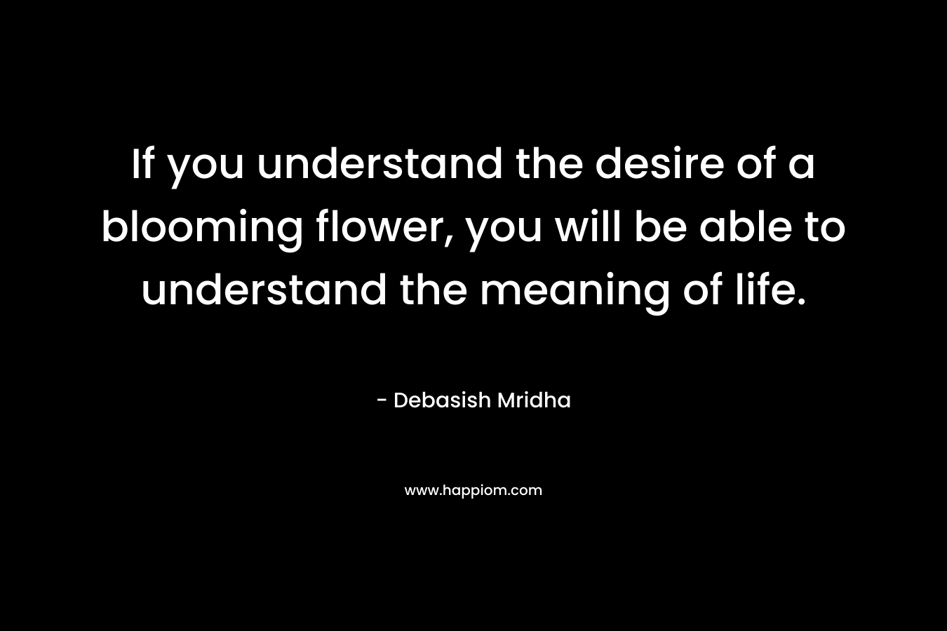 If you understand the desire of a blooming flower, you will be able to understand the meaning of life. – Debasish Mridha