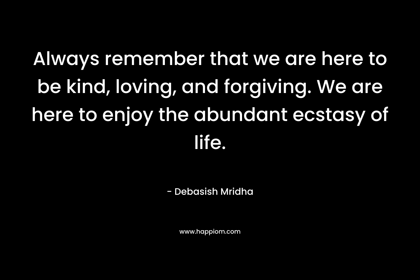 Always remember that we are here to be kind, loving, and forgiving. We are here to enjoy the abundant ecstasy of life.