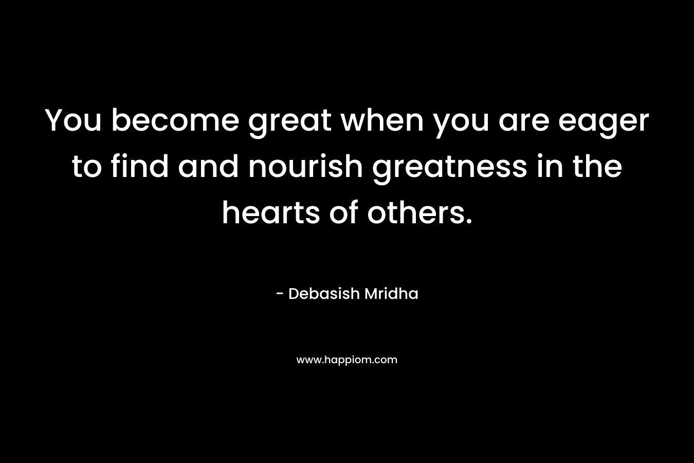 You become great when you are eager to find and nourish greatness in the hearts of others.