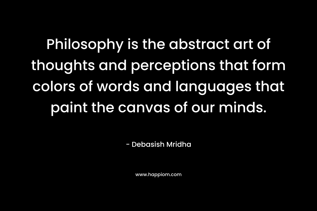 Philosophy is the abstract art of thoughts and perceptions that form colors of words and languages that paint the canvas of our minds.