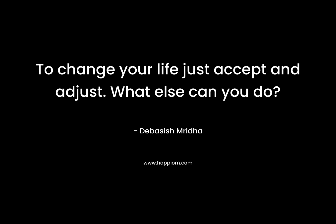 To change your life just accept and adjust. What else can you do?