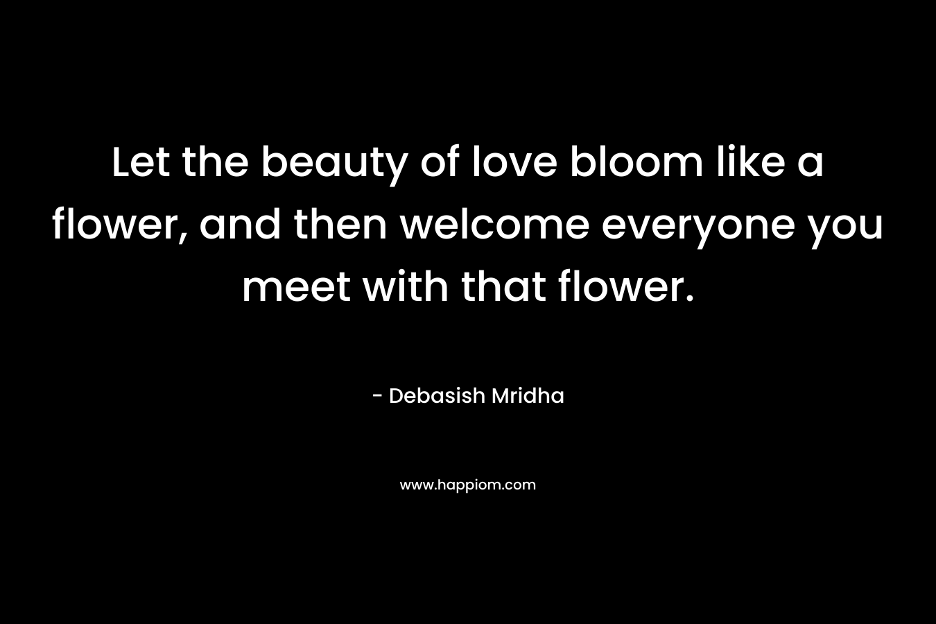 Let the beauty of love bloom like a flower, and then welcome everyone you meet with that flower.