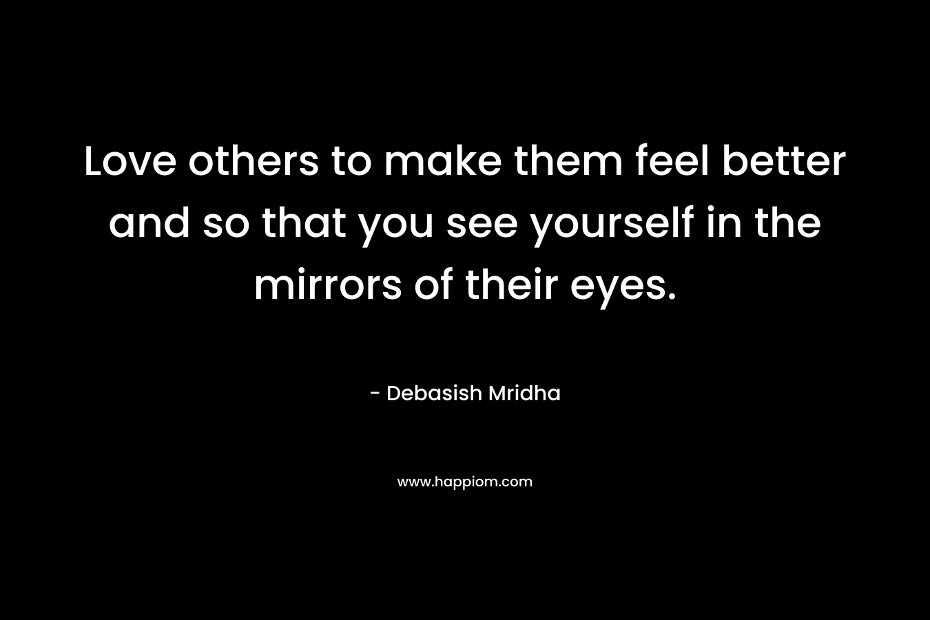 Love others to make them feel better and so that you see yourself in the mirrors of their eyes.