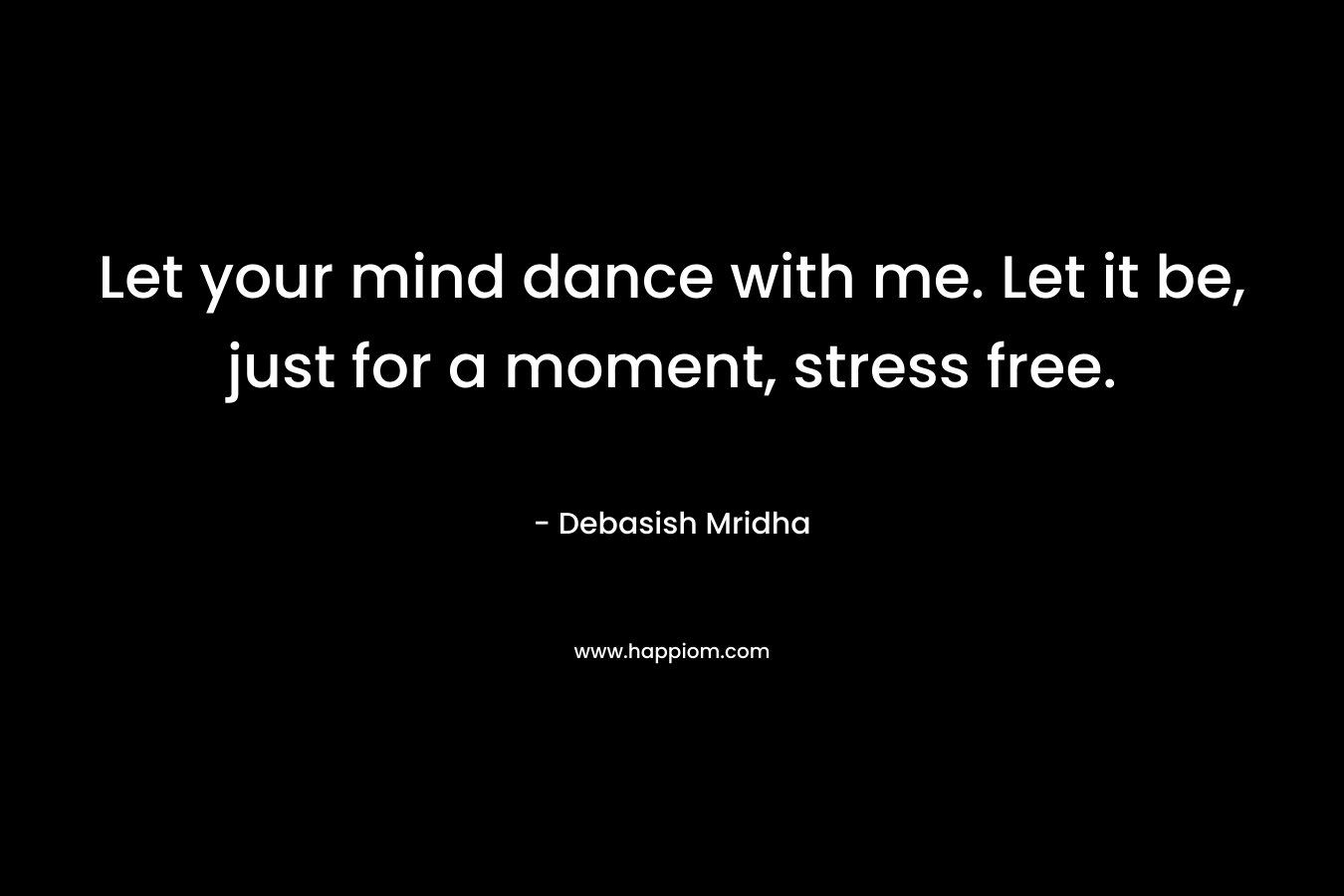 Let your mind dance with me. Let it be, just for a moment, stress free.