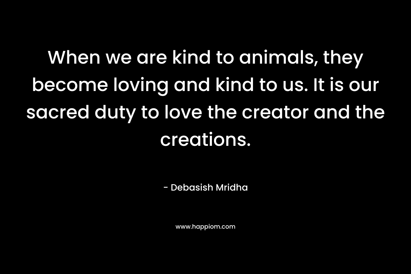 When we are kind to animals, they become loving and kind to us. It is our sacred duty to love the creator and the creations.