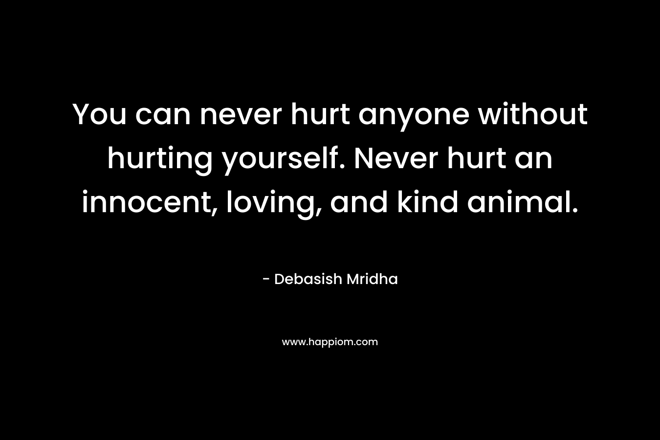 You can never hurt anyone without hurting yourself. Never hurt an innocent, loving, and kind animal.
