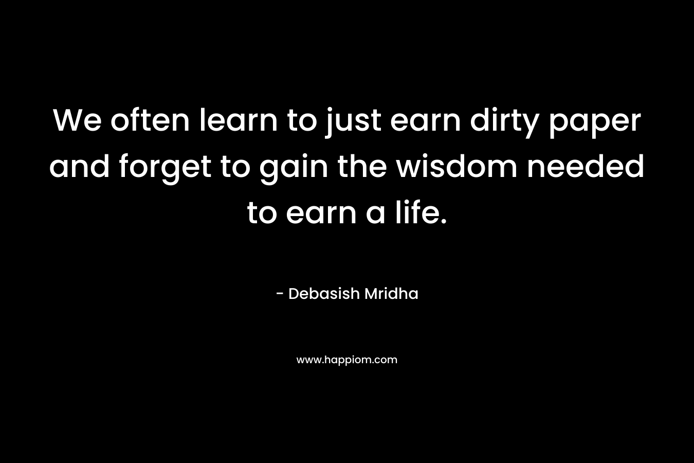 We often learn to just earn dirty paper and forget to gain the wisdom needed to earn a life.