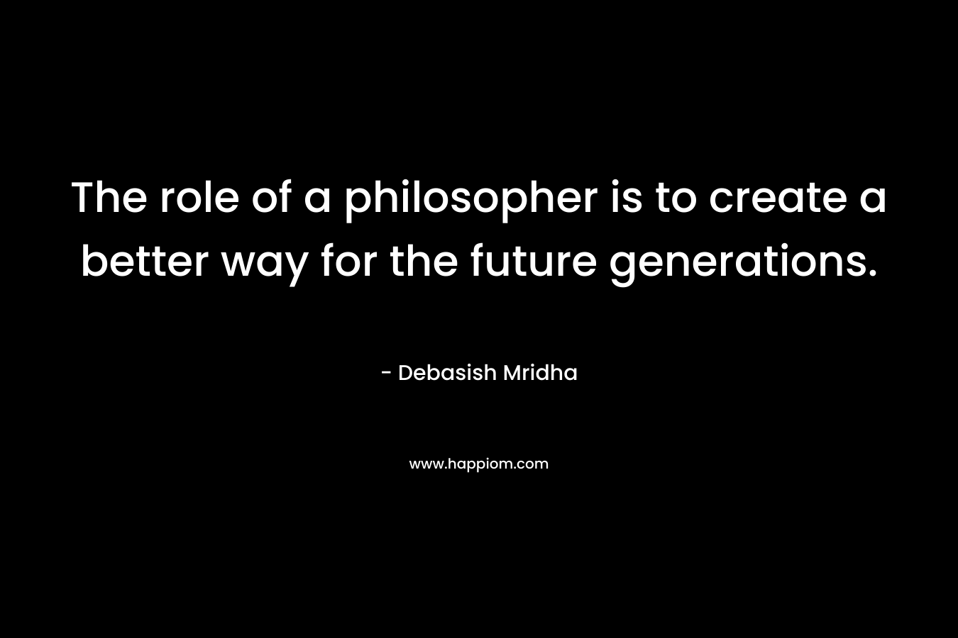 The role of a philosopher is to create a better way for the future generations. – Debasish Mridha