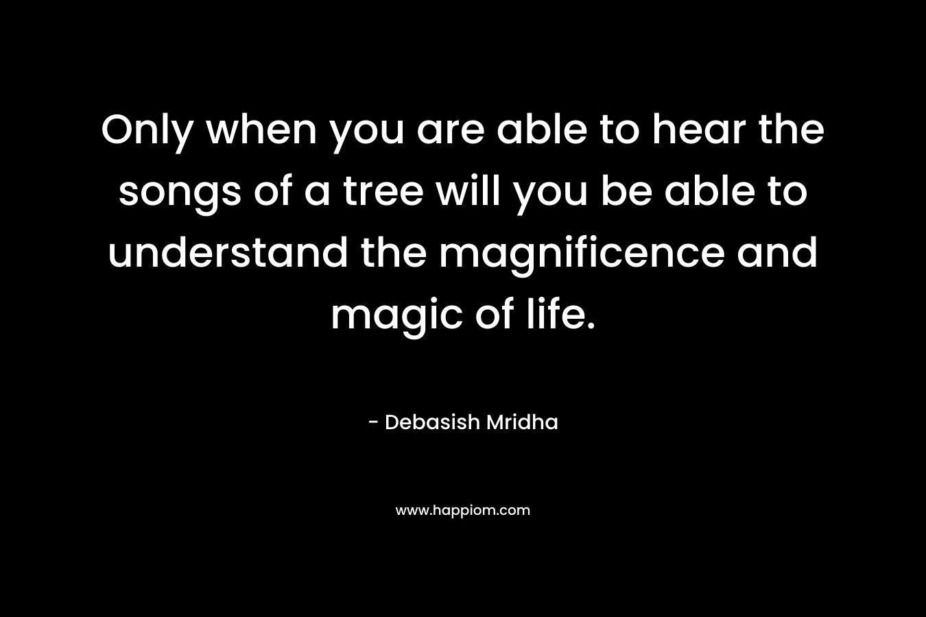 Only when you are able to hear the songs of a tree will you be able to understand the magnificence and magic of life.