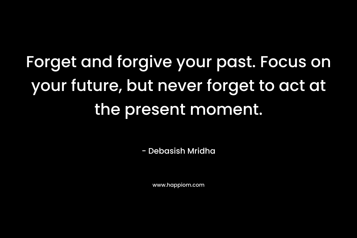Forget and forgive your past. Focus on your future, but never forget to act at the present moment.